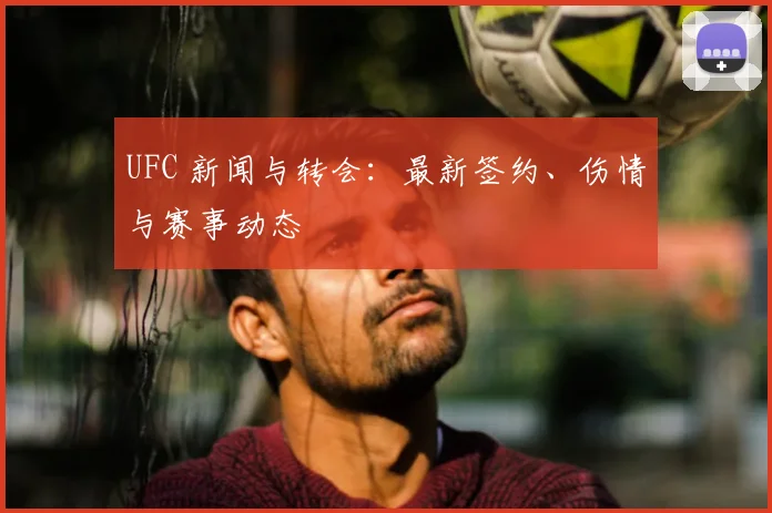 UFC 新闻与转会：最新签约、伤情与赛事动态