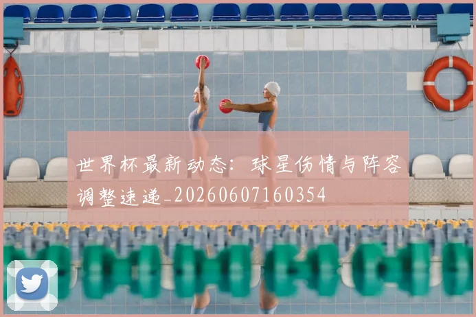 世界杯最新动态：球星伤情与阵容调整速递_20260607160354