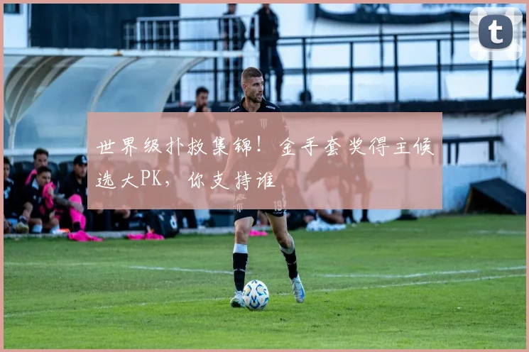 世界级扑救集锦!金手套奖得主候选大PK,你支持谁